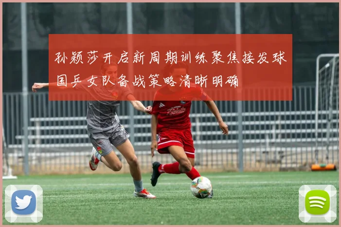 孙颖莎开启新周期训练聚焦接发球国乒女队备战策略清晰明确