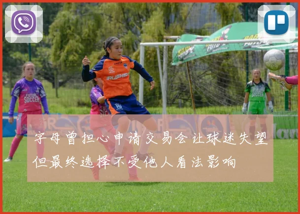 字母曾担心申请交易会让球迷失望但最终选择不受他人看法影响
