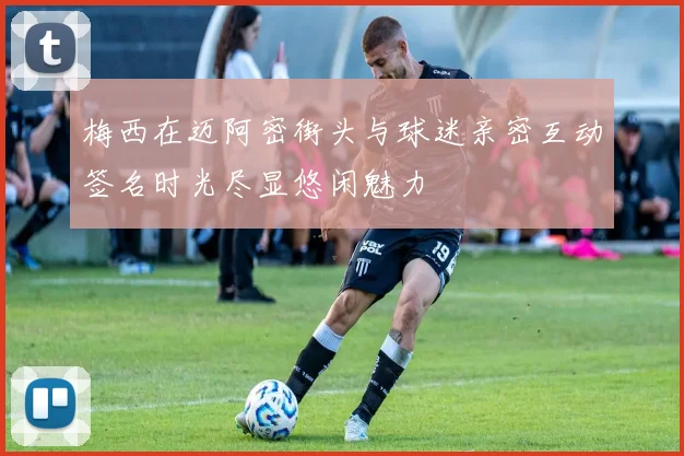 梅西在迈阿密街头与球迷亲密互动签名时光尽显悠闲魅力